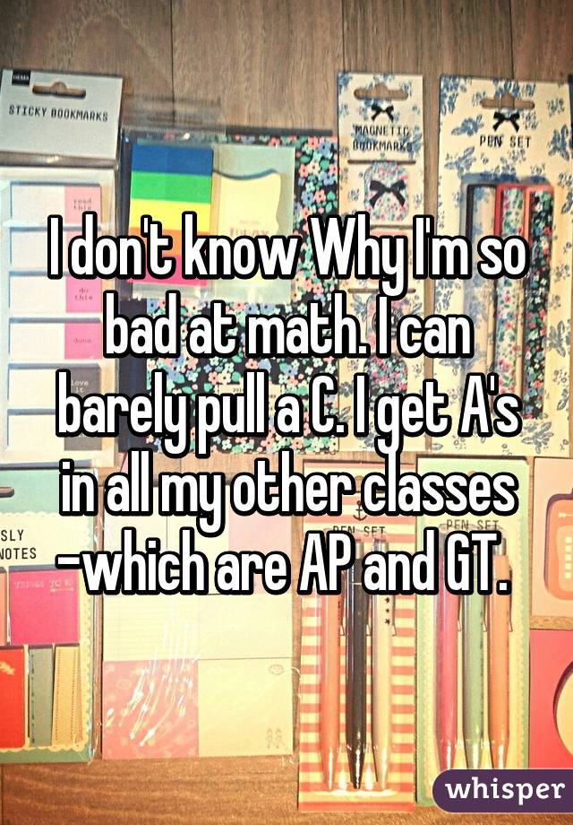 I don't know Why I'm so bad at math. I can barely pull a C. I get A's in all my other classes -which are AP and GT. 