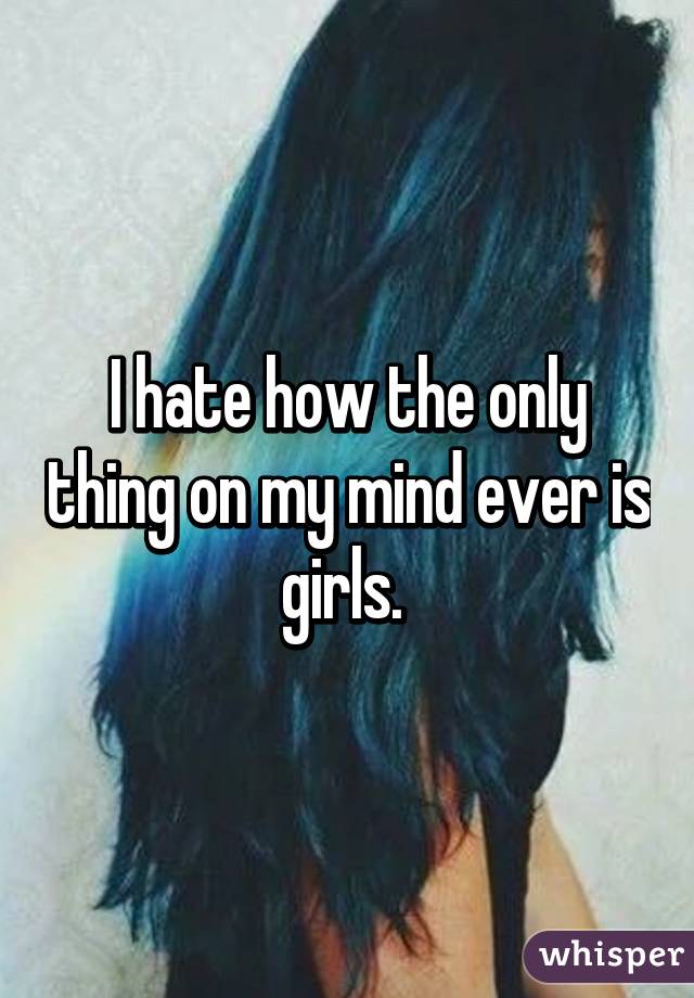 I hate how the only thing on my mind ever is girls. 