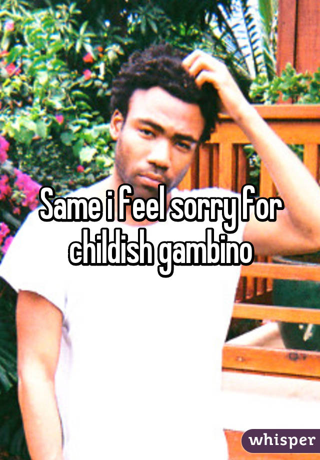 Same i feel sorry for childish gambino