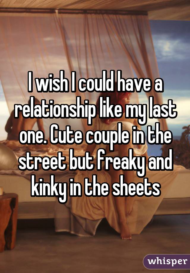 I wish I could have a relationship like my last one. Cute couple in the street but freaky and kinky in the sheets