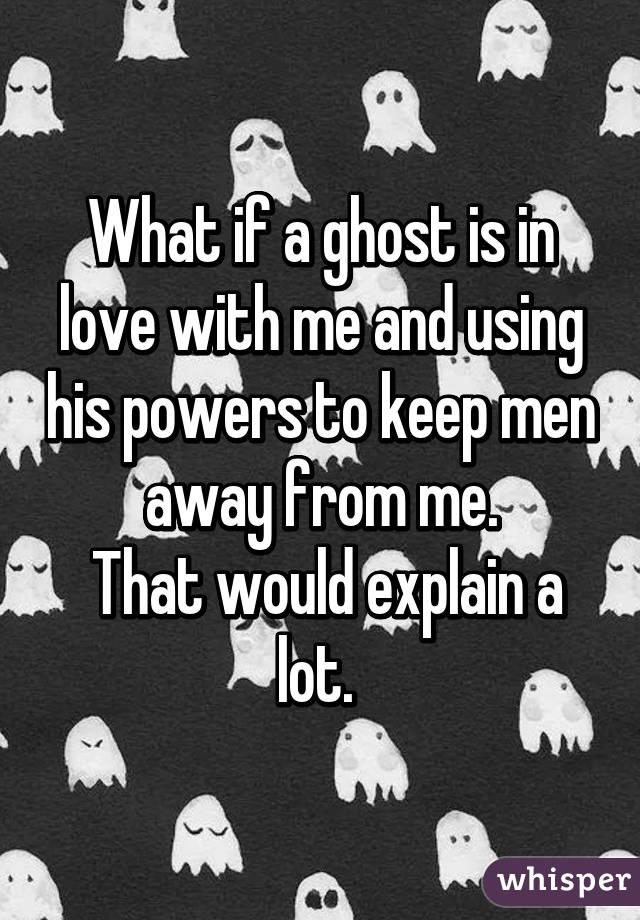 What if a ghost is in love with me and using his powers to keep men away from me.
 That would explain a lot. 