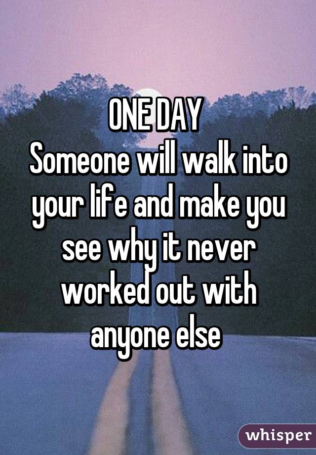 ONE DAY 
Someone will walk into your life and make you see why it never worked out with anyone else 