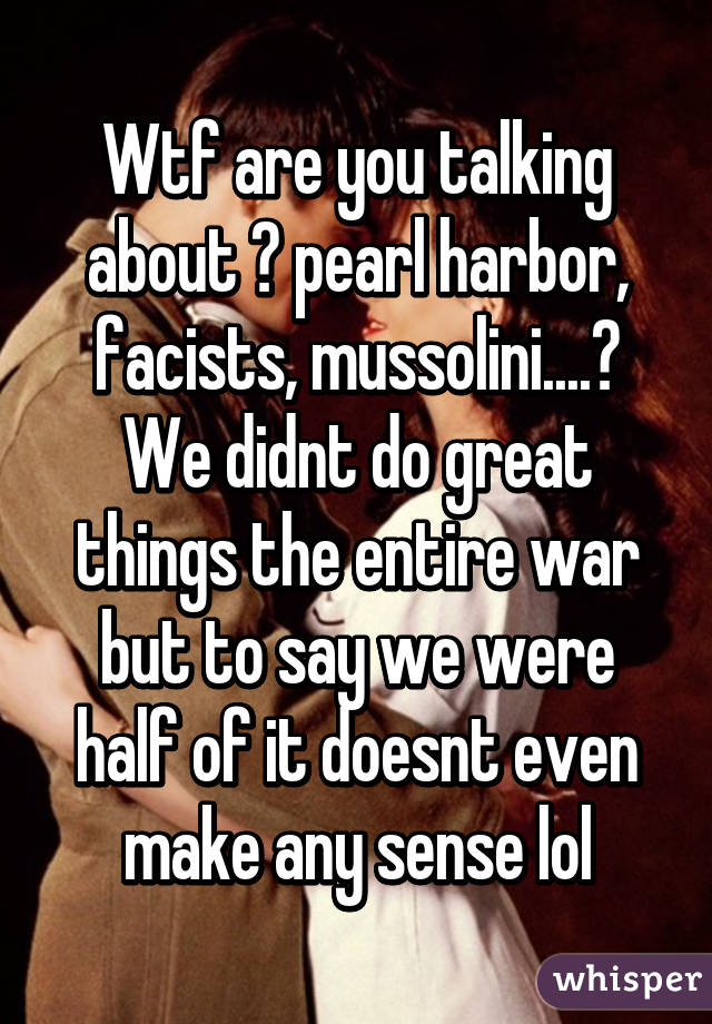 Wtf are you talking about 😂 pearl harbor, facists, mussolini....? We didnt do great things the entire war but to say we were half of it doesnt even make any sense lol