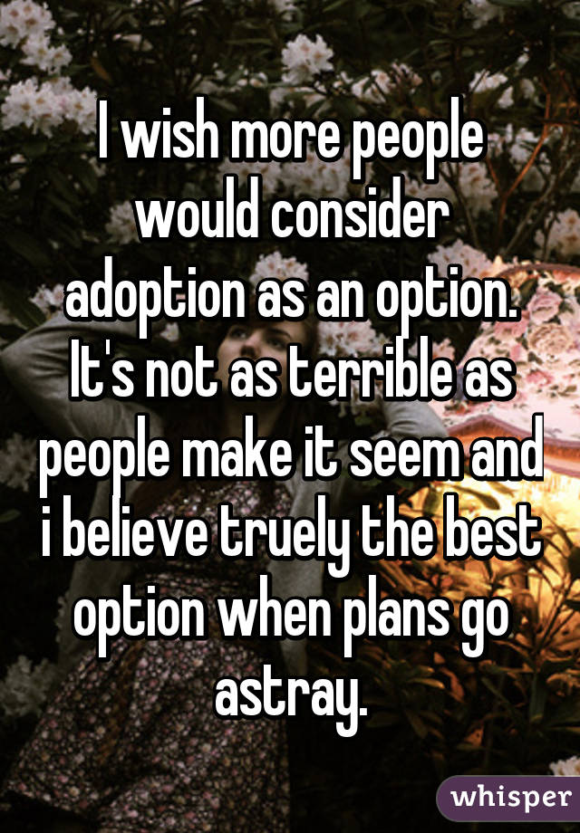 I wish more people would consider adoption as an option. It's not as terrible as people make it seem and i believe truely the best option when plans go astray.