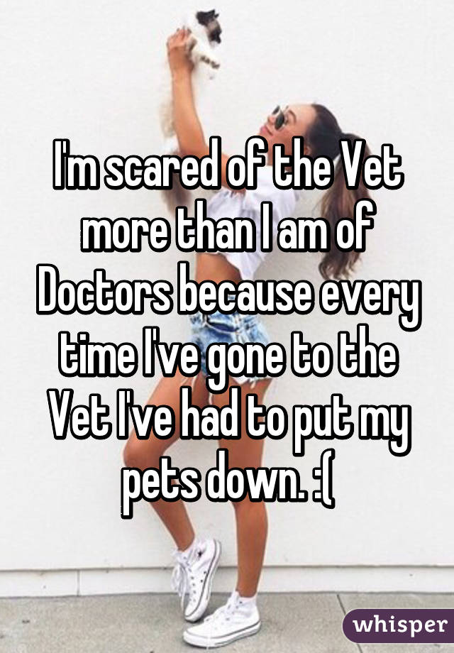 I'm scared of the Vet more than I am of Doctors because every time I've gone to the Vet I've had to put my pets down. :(