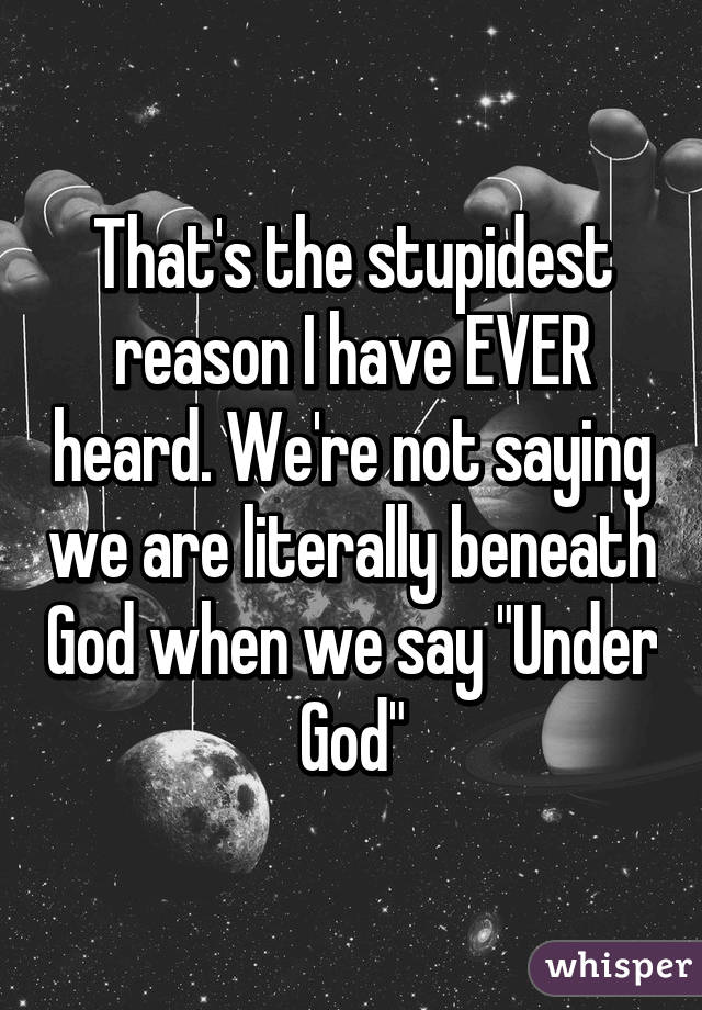 That's the stupidest reason I have EVER heard. We're not saying we are literally beneath God when we say "Under God"