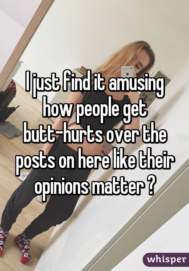 I just find it amusing how people get butt-hurts over the posts on here like their opinions matter 😹