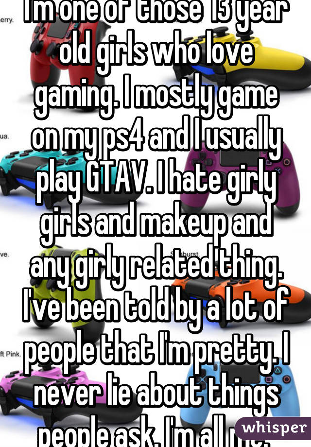 I'm one of those 13 year old girls who love gaming. I mostly game on my ps4 and I usually play GTAV. I hate girly girls and makeup and any girly related thing. I've been told by a lot of people that I'm pretty. I never lie about things people ask. I'm all me. 