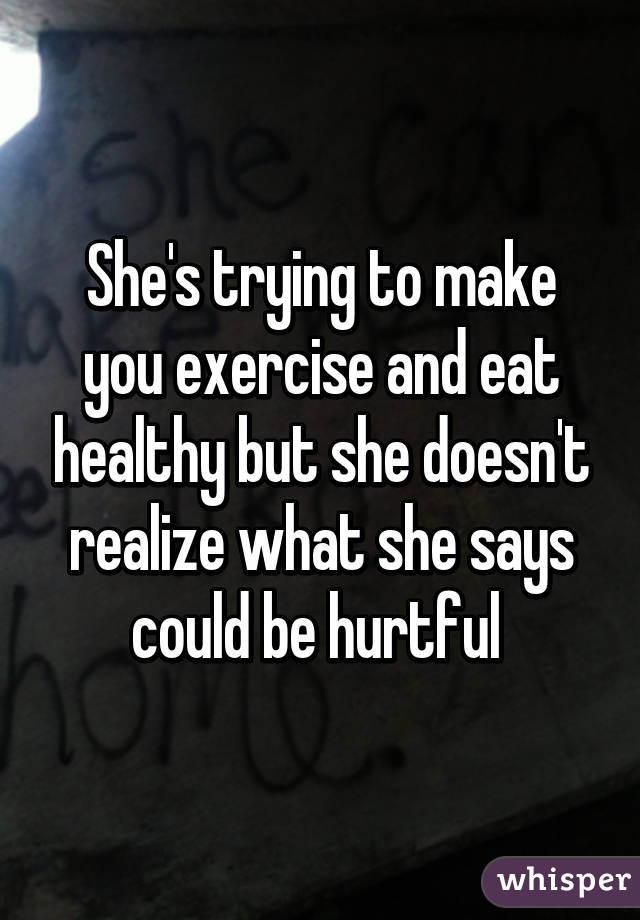 She's trying to make you exercise and eat healthy but she doesn't realize what she says could be hurtful 