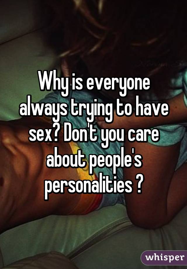 Why is everyone always trying to have sex? Don't you care about people's personalities ?
