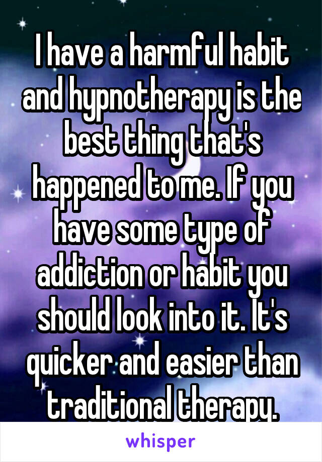 I have a harmful habit and hypnotherapy is the best thing that's happened to me. If you have some type of addiction or habit you should look into it. It's quicker and easier than traditional therapy.