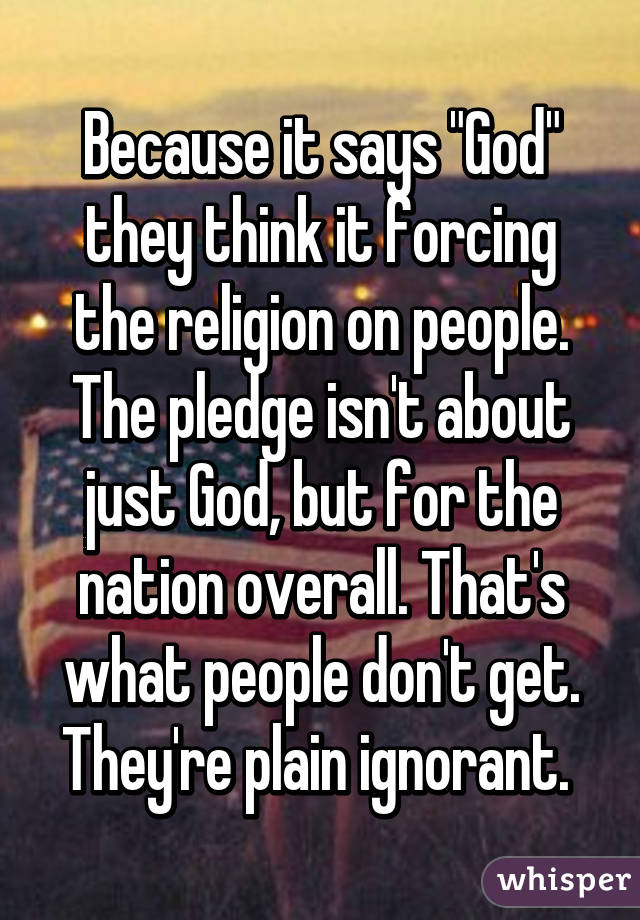 Because it says "God" they think it forcing the religion on people. The pledge isn't about just God, but for the nation overall. That's what people don't get. They're plain ignorant. 