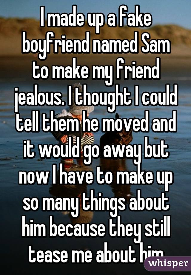 I made up a fake boyfriend named Sam to make my friend jealous. I thought I could tell them he moved and it would go away but now I have to make up so many things about him because they still tease me about him