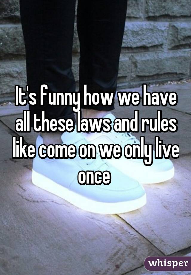 It's funny how we have all these laws and rules like come on we only live once 