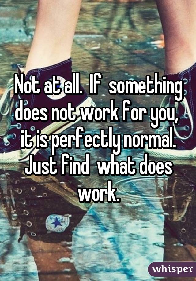Not at all.  If  something does not work for you,  it is perfectly normal. Just find  what does work.