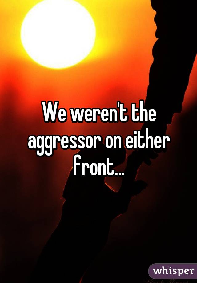 We weren't the aggressor on either front...