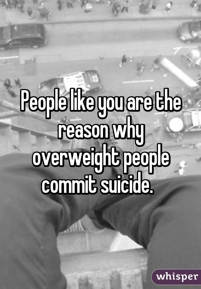 People like you are the reason why overweight people commit suicide.  