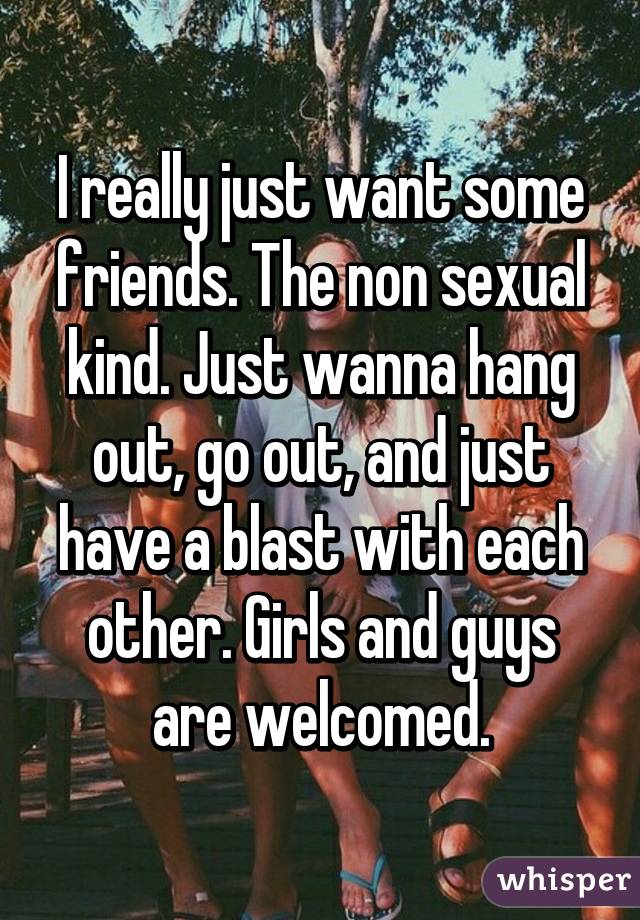 I really just want some friends. The non sexual kind. Just wanna hang out, go out, and just have a blast with each other. Girls and guys are welcomed.