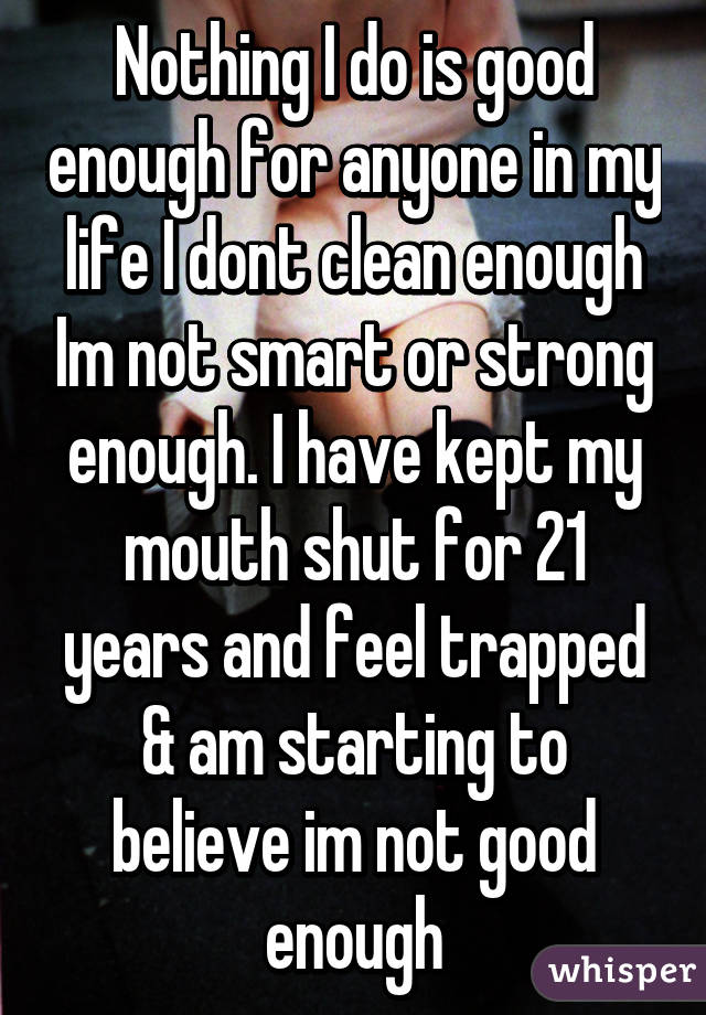 Nothing I do is good enough for anyone in my life I dont clean enough Im not smart or strong enough. I have kept my mouth shut for 21 years and feel trapped & am starting to believe im not good enough