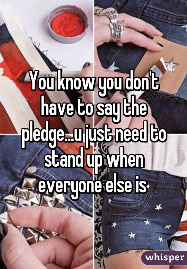 You know you don't have to say the pledge...u just need to stand up when everyone else is 