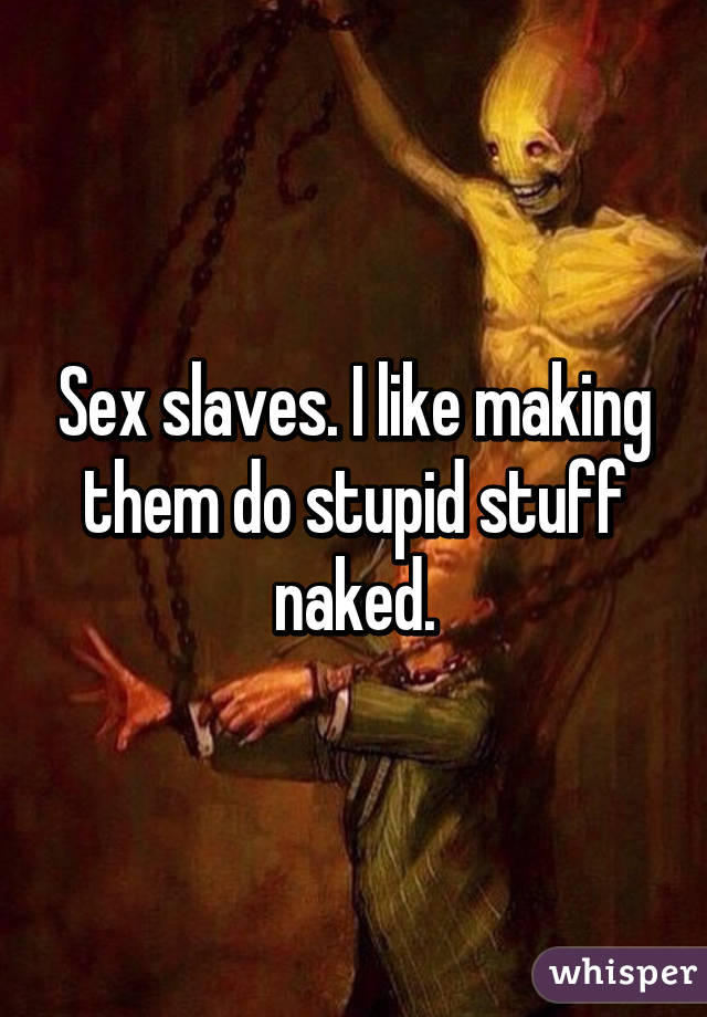 Sex slaves. I like making them do stupid stuff naked.