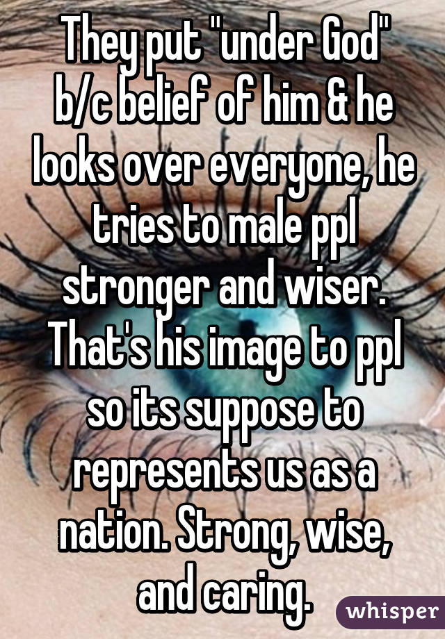 They put "under God" b/c belief of him & he looks over everyone, he tries to male ppl stronger and wiser. That's his image to ppl so its suppose to represents us as a nation. Strong, wise, and caring.