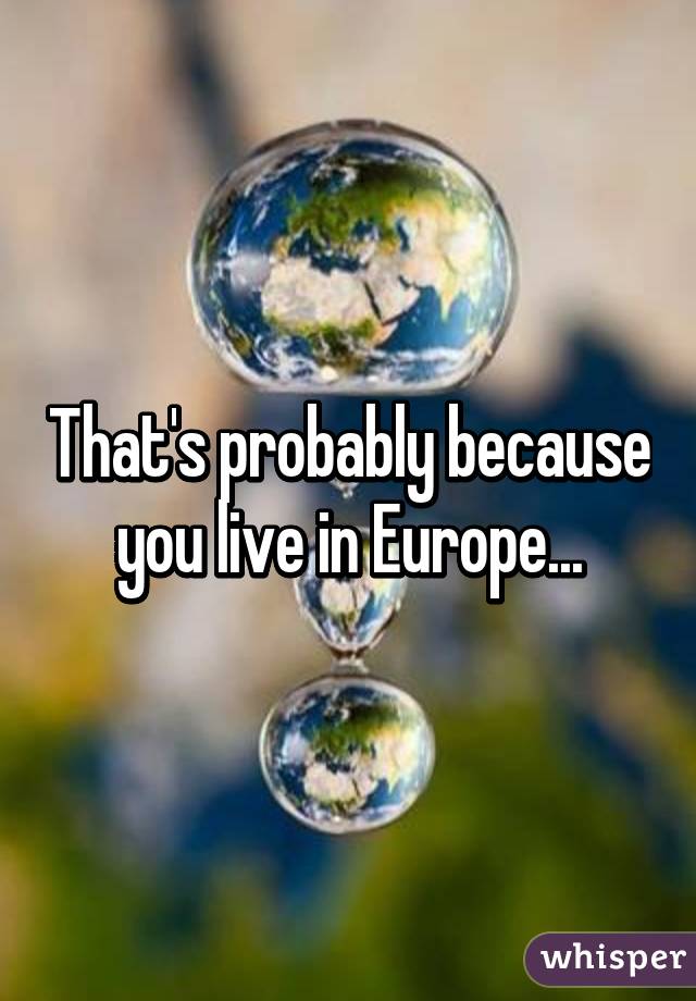 That's probably because you live in Europe...