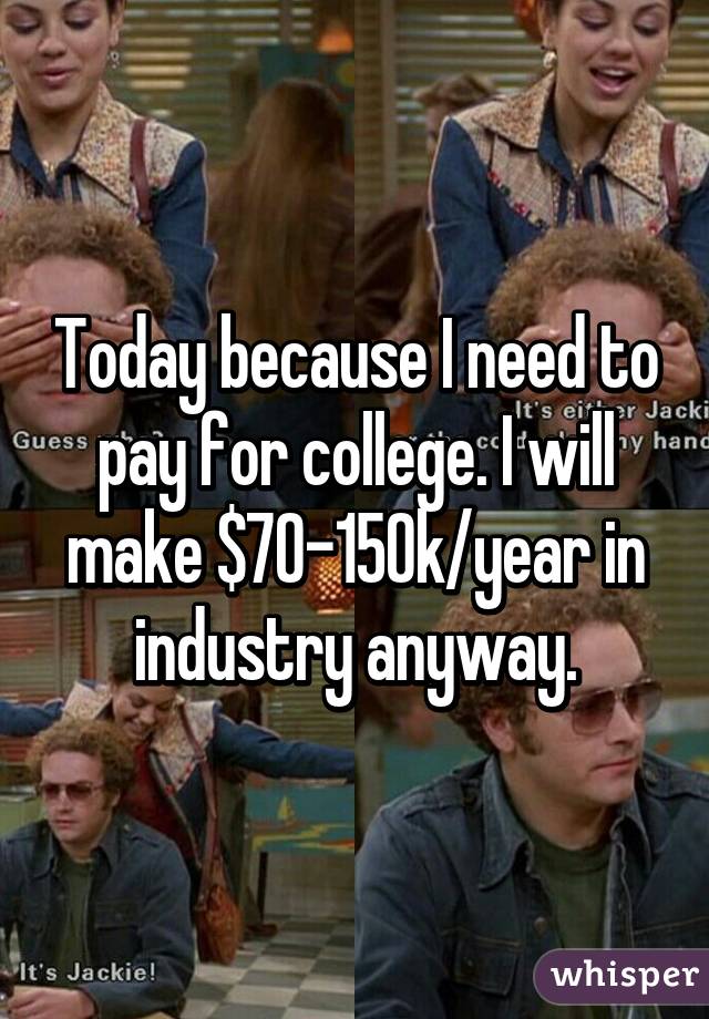 Today because I need to pay for college. I will make $70-150k/year in industry anyway.