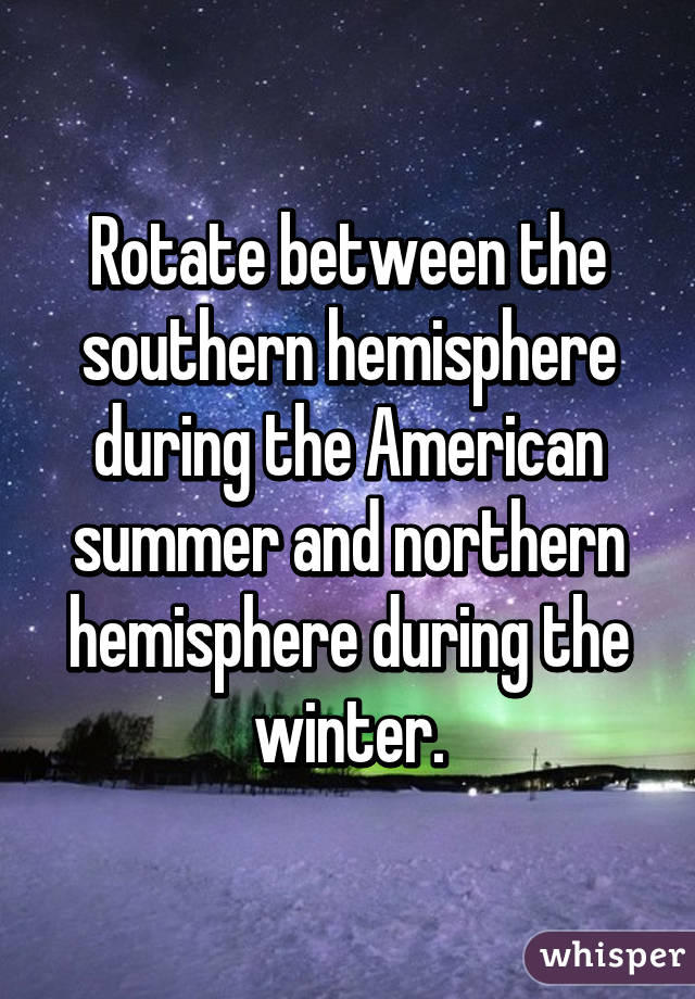 Rotate between the southern hemisphere during the American summer and northern hemisphere during the winter.
