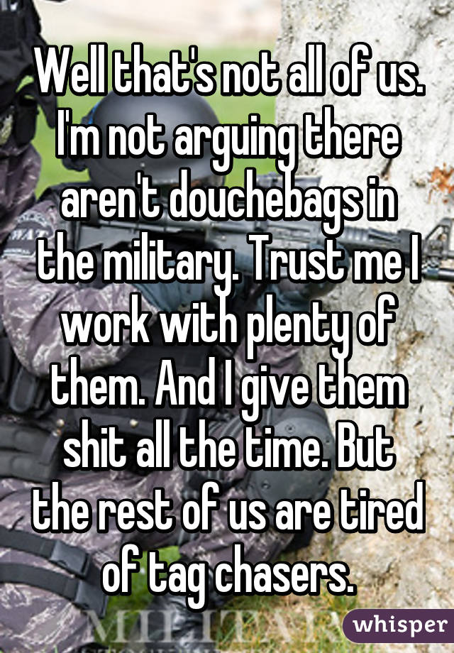 Well that's not all of us. I'm not arguing there aren't douchebags in the military. Trust me I work with plenty of them. And I give them shit all the time. But the rest of us are tired of tag chasers.