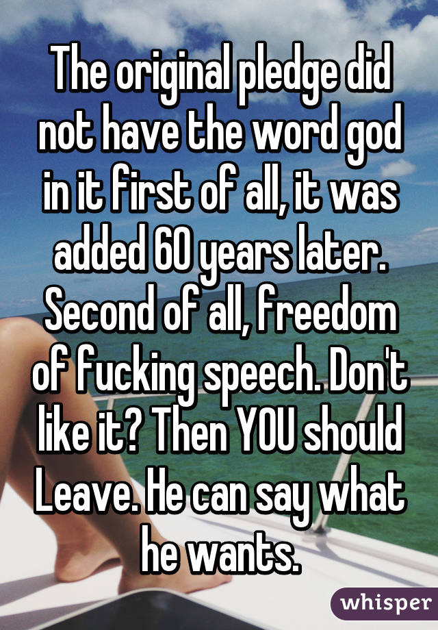 The original pledge did not have the word god in it first of all, it was added 60 years later. Second of all, freedom of fucking speech. Don't like it? Then YOU should Leave. He can say what he wants.