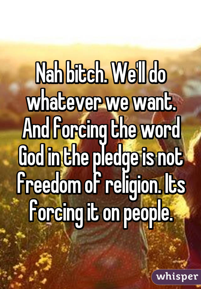 Nah bitch. We'll do whatever we want. And forcing the word God in the pledge is not freedom of religion. Its forcing it on people.