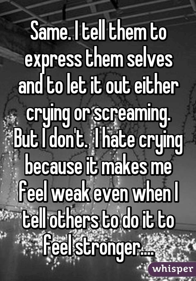 Same. I tell them to express them selves and to let it out either crying or screaming. But I don't.  I hate crying because it makes me feel weak even when I tell others to do it to feel stronger....