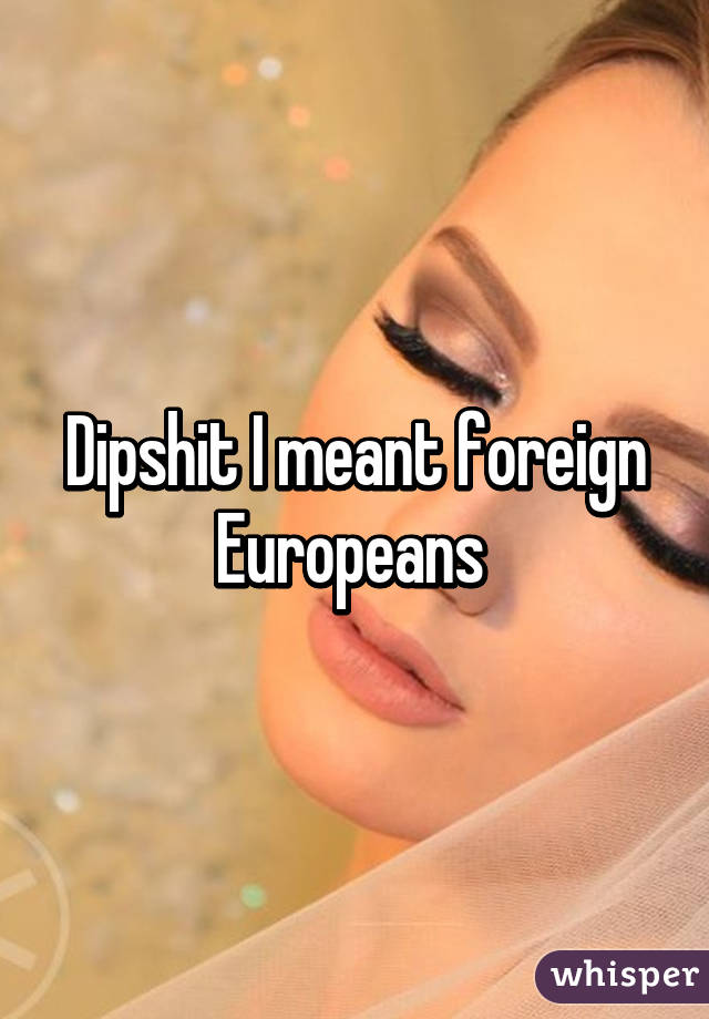 Dipshit I meant foreign Europeans 
