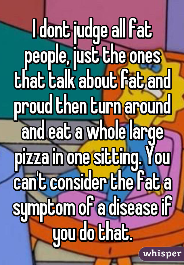 I dont judge all fat people, just the ones that talk about fat and proud then turn around and eat a whole large pizza in one sitting. You can't consider the fat a symptom of a disease if you do that.