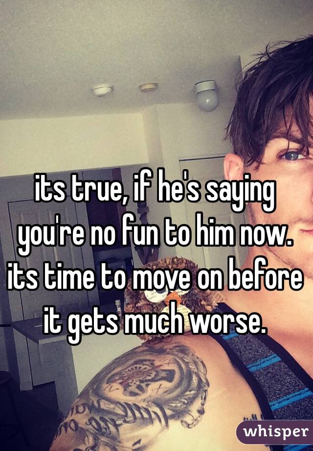 its true, if he's saying you're no fun to him now. its time to move on before it gets much worse. 