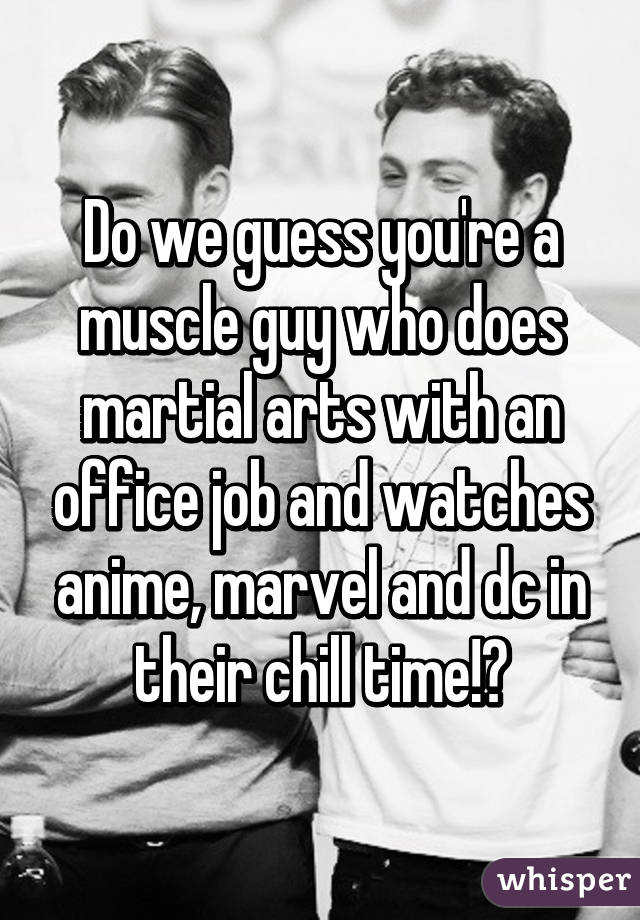 Do we guess you're a muscle guy who does martial arts with an office job and watches anime, marvel and dc in their chill time!?