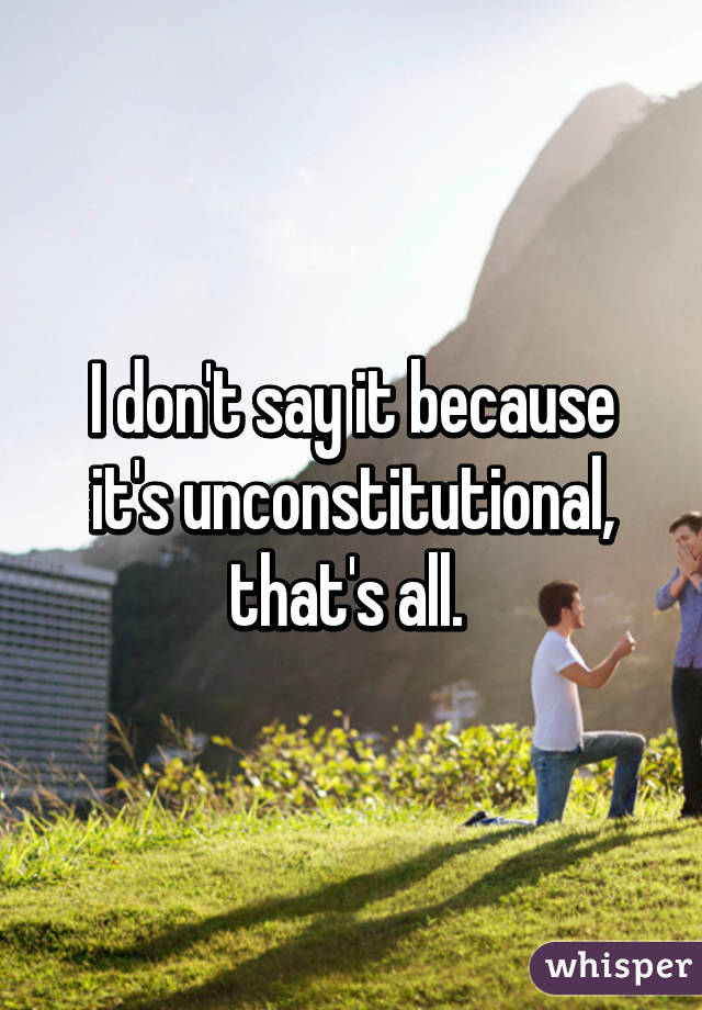 I don't say it because it's unconstitutional, that's all. 