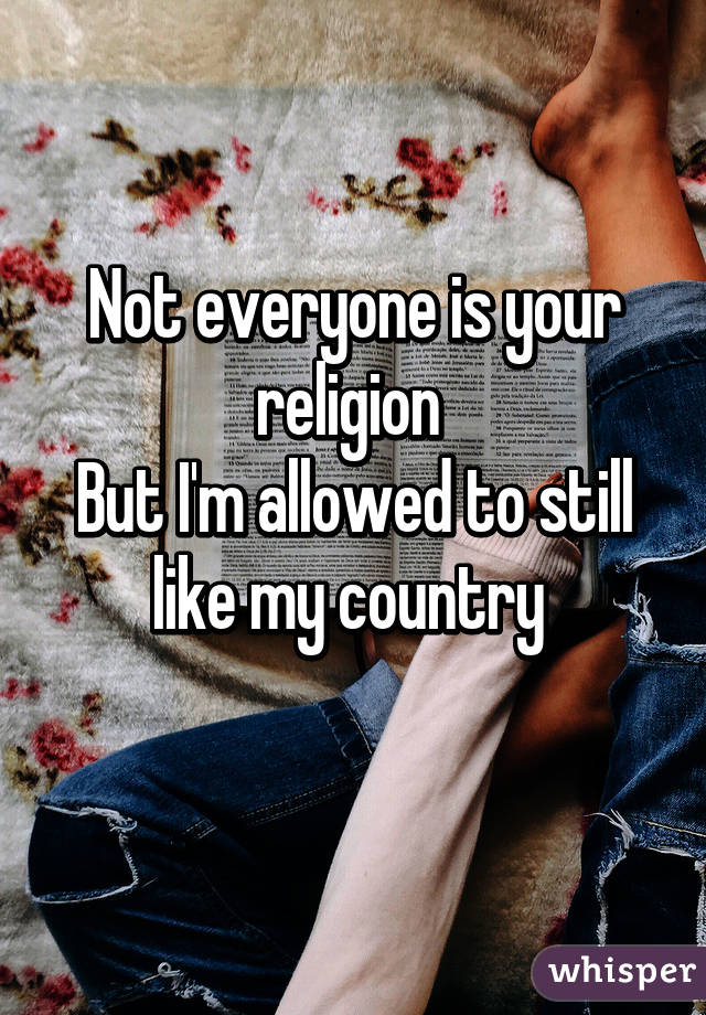 Not everyone is your religion 
But I'm allowed to still like my country 
