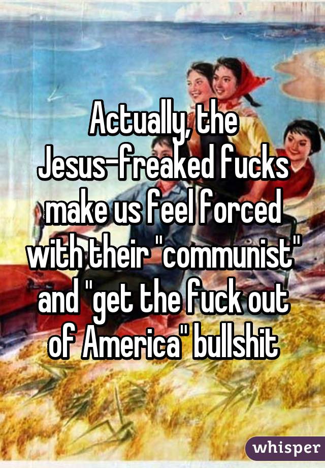 Actually, the Jesus-freaked fucks make us feel forced with their "communist" and "get the fuck out of America" bullshit