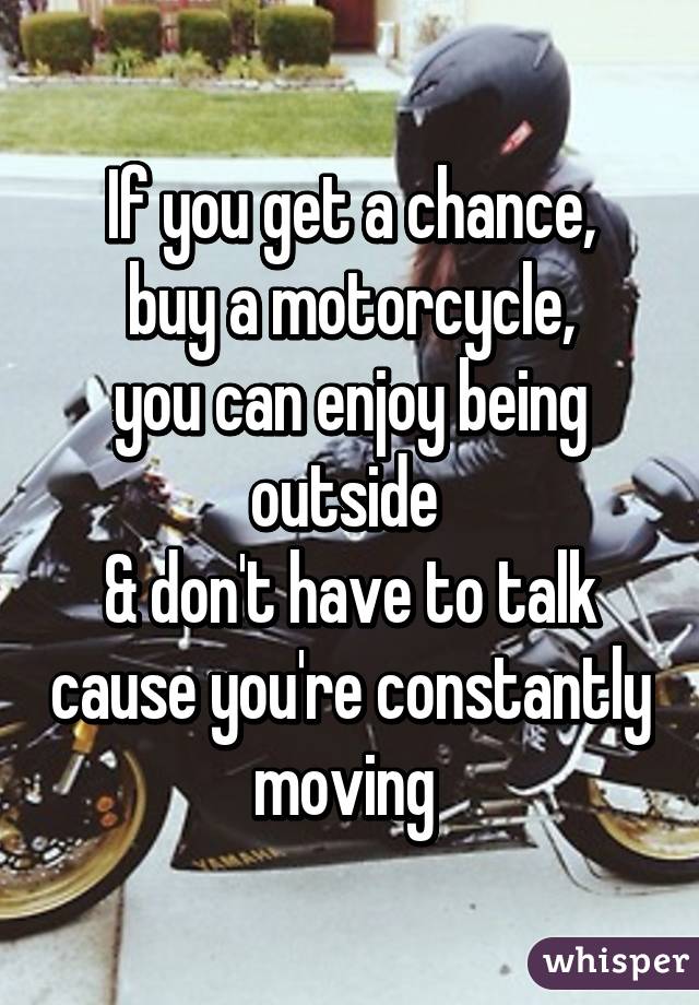 If you get a chance,
buy a motorcycle,
you can enjoy being outside 
& don't have to talk cause you're constantly moving 