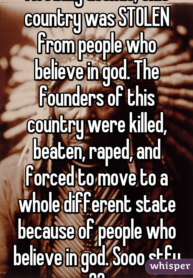 Actually asshat, this country was STOLEN from people who believe in god. The founders of this country were killed, beaten, raped, and forced to move to a whole different state because of people who believe in god. Sooo stfu ☺️