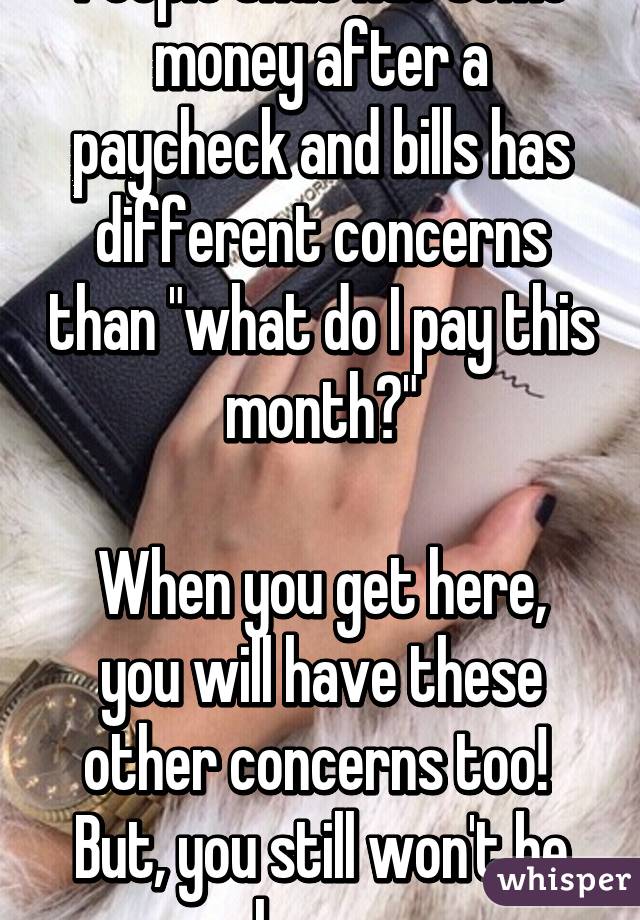 People that has some money after a paycheck and bills has different concerns than "what do I pay this month?"

When you get here, you will have these other concerns too!  But, you still won't be happy