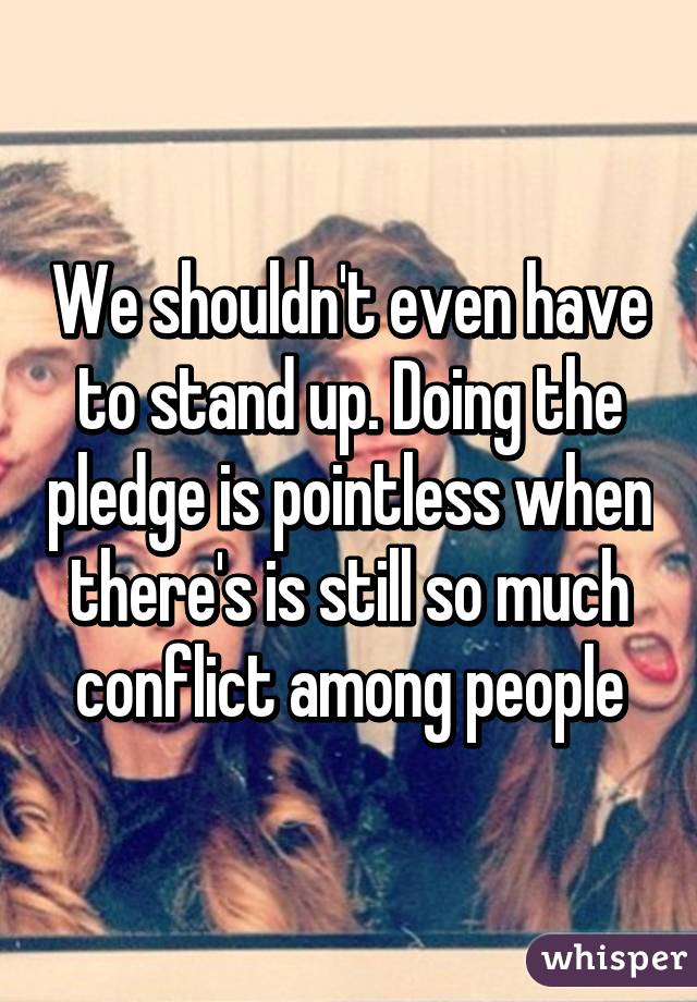 We shouldn't even have to stand up. Doing the pledge is pointless when there's is still so much conflict among people