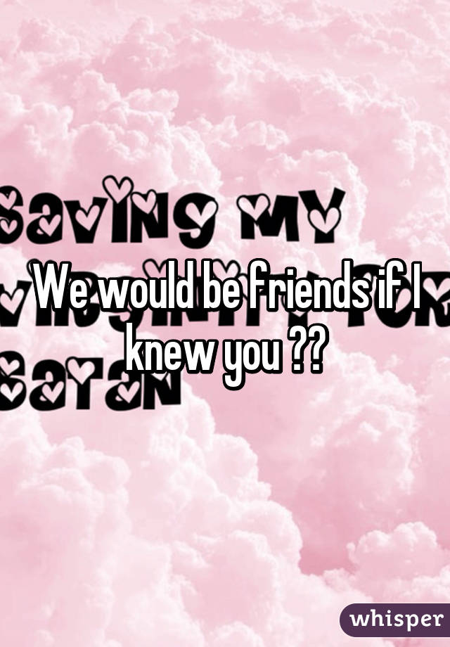 We would be friends if I knew you 😆😆