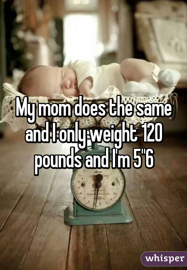 My mom does the same and I only weight 120 pounds and I'm 5"6