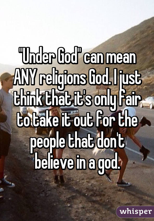 "Under God" can mean ANY religions God. I just think that it's only fair to take it out for the people that don't believe in a god.