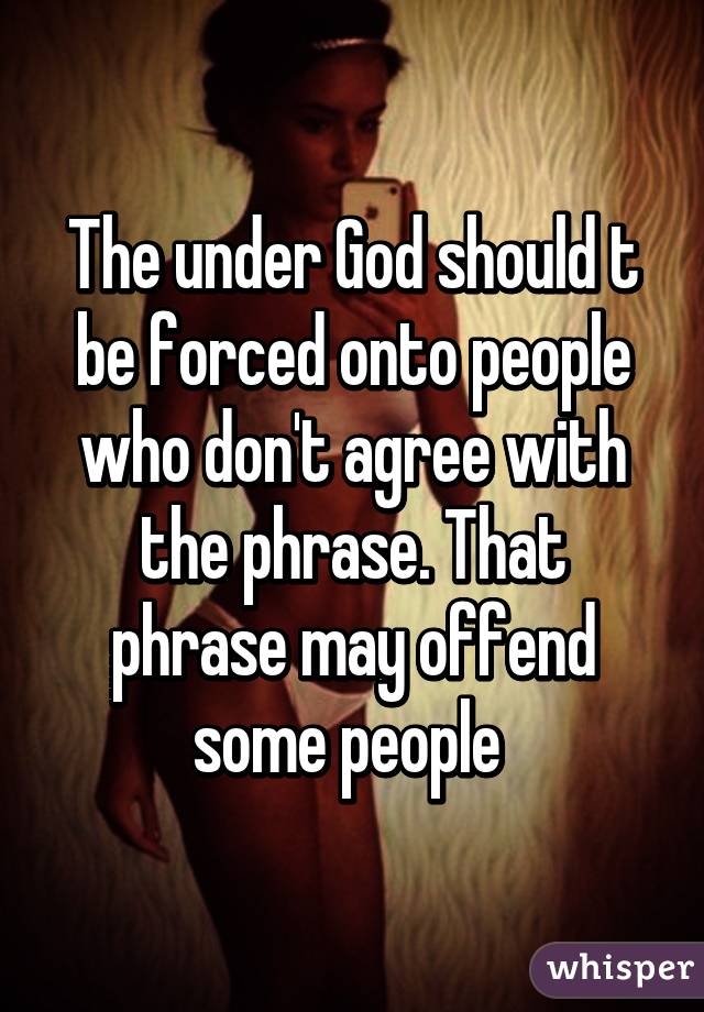 The under God should t be forced onto people who don't agree with the phrase. That phrase may offend some people 