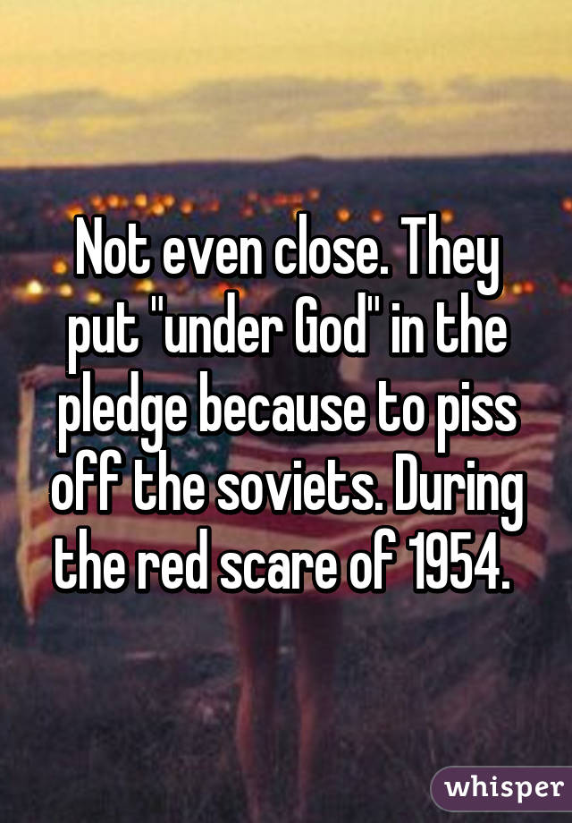 Not even close. They put "under God" in the pledge because to piss off the soviets. During the red scare of 1954. 