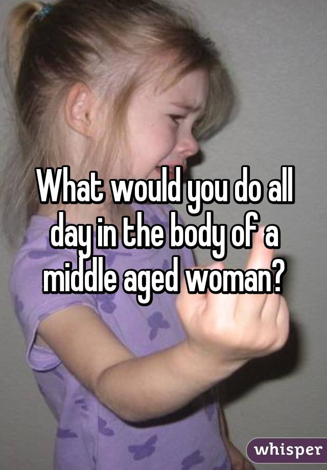 What would you do all day in the body of a middle aged woman?